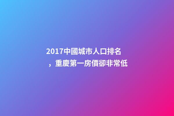 2017中國城市人口排名，重慶第一房價卻非常低